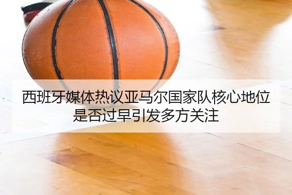 西班牙媒体热议亚马尔国家队核心地位是否过早引发多方关注