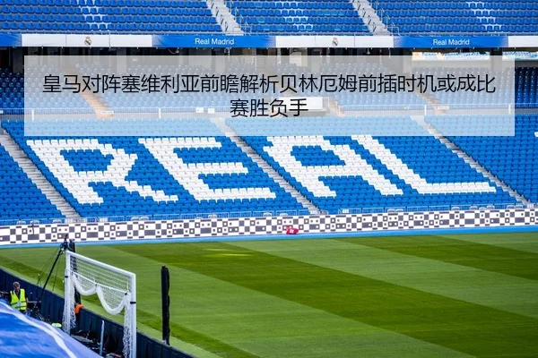 皇马对阵塞维利亚前瞻解析贝林厄姆前插时机或成比赛胜负手