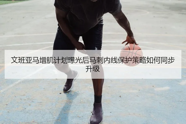文班亚马增肌计划曝光后马刺内线保护策略如何同步升级